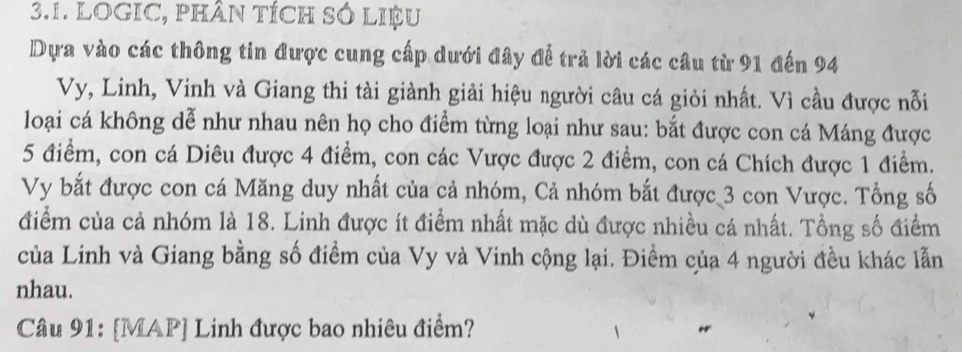 LOGIC, PHÂN TÍCH SÓ LIệU 
Dựa vào các thông tin được cung cấp dưới đây để trả lời các câu từ 91 đến 94
Vy, Linh, Vinh và Giang thi tài giành giải hiệu người câu cá giỏi nhất. Vì cầu được nỗi 
loại cá không dễ như nhau nên họ cho điểm từng loại như sau: bắt được con cá Máng được
5 điểm, con cá Diêu được 4 điểm, con các Vược được 2 điểm, con cá Chích được 1 điểm. 
Vy bắt được con cá Măng duy nhất của cả nhóm, Cả nhóm bắt được 3 con Vược. Tổng số 
điểm của cả nhóm là 18. Linh được ít điểm nhất mặc dù được nhiều cá nhất. Tổng số điểm 
của Linh và Giang bằng số điểm của Vy và Vinh cộng lại. Điểm của 4 người đều khác lẫn 
nhau. 
Câu 91: [MAP] Linh được bao nhiêu điểm?