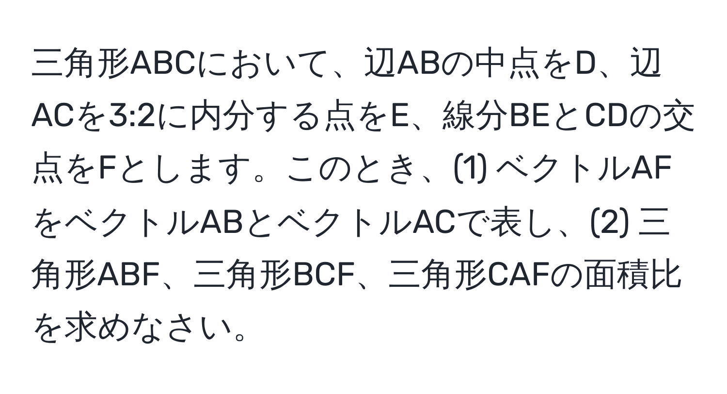 三角形ABCにおいて、辺ABの中点をD、辺ACを3:2に内分する点をE、線分BEとCDの交点をFとします。このとき、(1) ベクトルAFをベクトルABとベクトルACで表し、(2) 三角形ABF、三角形BCF、三角形CAFの面積比を求めなさい。