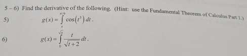 5 - 6) Find the derivative of the following. (Hint: use the Fundamental Theorem of Calculus Part 1.) 
5) g(x)=∈tlimits^(x/6)cos (t^3)dt. 
6) g(x)=∈tlimits _0^((sqrt(x))frac t)sqrt(t+2)dt.