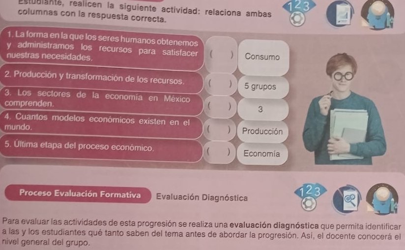 143
estudiante, realicen la siguiente actividad: relaciona ambas
columnas con la respuesta correcta.
1. La forma en la que los seres humanos obtenemos
y administramos los recursos para satisfacer ( ) Consumo
nuestras necesidades.
2. Producción y transformación de los recursos.  ) 5 grupos
3. Los sectores de la economía en México
comprenden.  ) 3
4. Cuantos modelos económicos existen en el
mundo. ( ) Producción
5. Última etapa del proceso económico.  ) Economía
Proceso Evaluación Formativa Evaluación Diagnóstica
123
Para evaluar las actividades de esta progresión se realiza una evaluación diagnóstica que permita identificar
a las y los estudiantes qué tanto saben del tema antes de abordar la progresión. Así, el docente conocerá el
nivel general del grupo.