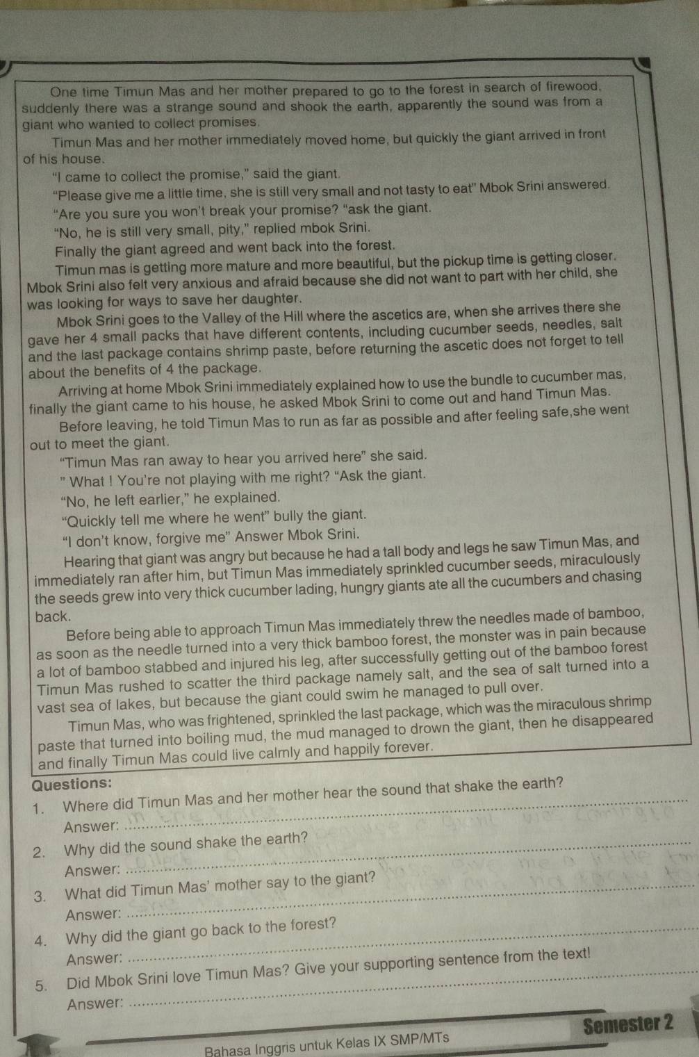 One time Timun Mas and her mother prepared to go to the forest in search of firewood,
suddenly there was a strange sound and shook the earth, apparently the sound was from a
giant who wanted to collect promises.
Timun Mas and her mother immediately moved home, but quickly the giant arrived in front
of his house.
“I came to collect the promise,” said the giant.
“Please give me a little time, she is still very small and not tasty to eat” Mbok Srini answered.
"Are you sure you won't break your promise? “ask the giant.
“No, he is still very small, pity,” replied mbok Srini.
Finally the giant agreed and went back into the forest.
Timun mas is getting more mature and more beautiful, but the pickup time is getting closer.
Mbok Srini also felt very anxious and afraid because she did not want to part with her child, she
was looking for ways to save her daughter.
Mbok Srini goes to the Valley of the Hill where the ascetics are, when she arrives there she
gave her 4 small packs that have different contents, including cucumber seeds, needles, salt
and the last package contains shrimp paste, before returning the ascetic does not forget to tell
about the benefits of 4 the package.
Arriving at home Mbok Srini immediately explained how to use the bundle to cucumber mas,
finally the giant came to his house, he asked Mbok Srini to come out and hand Timun Mas.
Before leaving, he told Timun Mas to run as far as possible and after feeling safe,she went
out to meet the giant.
“Timun Mas ran away to hear you arrived here” she said.
” What ! You’re not playing with me right? “Ask the giant.
“No, he left earlier,” he explained.
“Quickly tell me where he went” bully the giant.
“I don’t know, forgive me” Answer Mbok Srini.
Hearing that giant was angry but because he had a tall body and legs he saw Timun Mas, and
immediately ran after him, but Timun Mas immediately sprinkled cucumber seeds, miraculously
the seeds grew into very thick cucumber lading, hungry giants ate all the cucumbers and chasing
back.
Before being able to approach Timun Mas immediately threw the needles made of bamboo,
as soon as the needle turned into a very thick bamboo forest, the monster was in pain because
a lot of bamboo stabbed and injured his leg, after successfully getting out of the bamboo forest
Timun Mas rushed to scatter the third package namely salt, and the sea of salt turned into a
vast sea of lakes, but because the giant could swim he managed to pull over.
Timun Mas, who was frightened, sprinkled the last package, which was the miraculous shrimp
paste that turned into boiling mud, the mud managed to drown the giant, then he disappeared
and finally Timun Mas could live calmly and happily forever.
Questions:
1. Where did Timun Mas and her mother hear the sound that shake the earth?
Answer:
2. Why did the sound shake the earth?
Answer:
3. What did Timun Mas' mother say to the giant?
Answer:
4. Why did the giant go back to the forest?
Answer:
5. Did Mbok Srini love Timun Mas? Give your supporting sentence from the text!
Answer:
Bahasa Inggris untuk Kelas IX SMP/MTs Semester 2