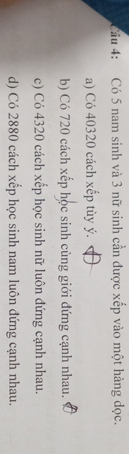Có 5 nam sinh và 3 nữ sinh cần được xếp vào một hàng dọc.
a) Có 40320 cách xếp tùy ý.
b) Có 720 cách xếp học sinh cùng giới đứng cạnh nhau.
c) Có 4320 cách xếp học sinh nữ luôn đứng cạnh nhau.
d) Có 2880 cách xếp học sinh nam luôn đứng cạnh nhau.