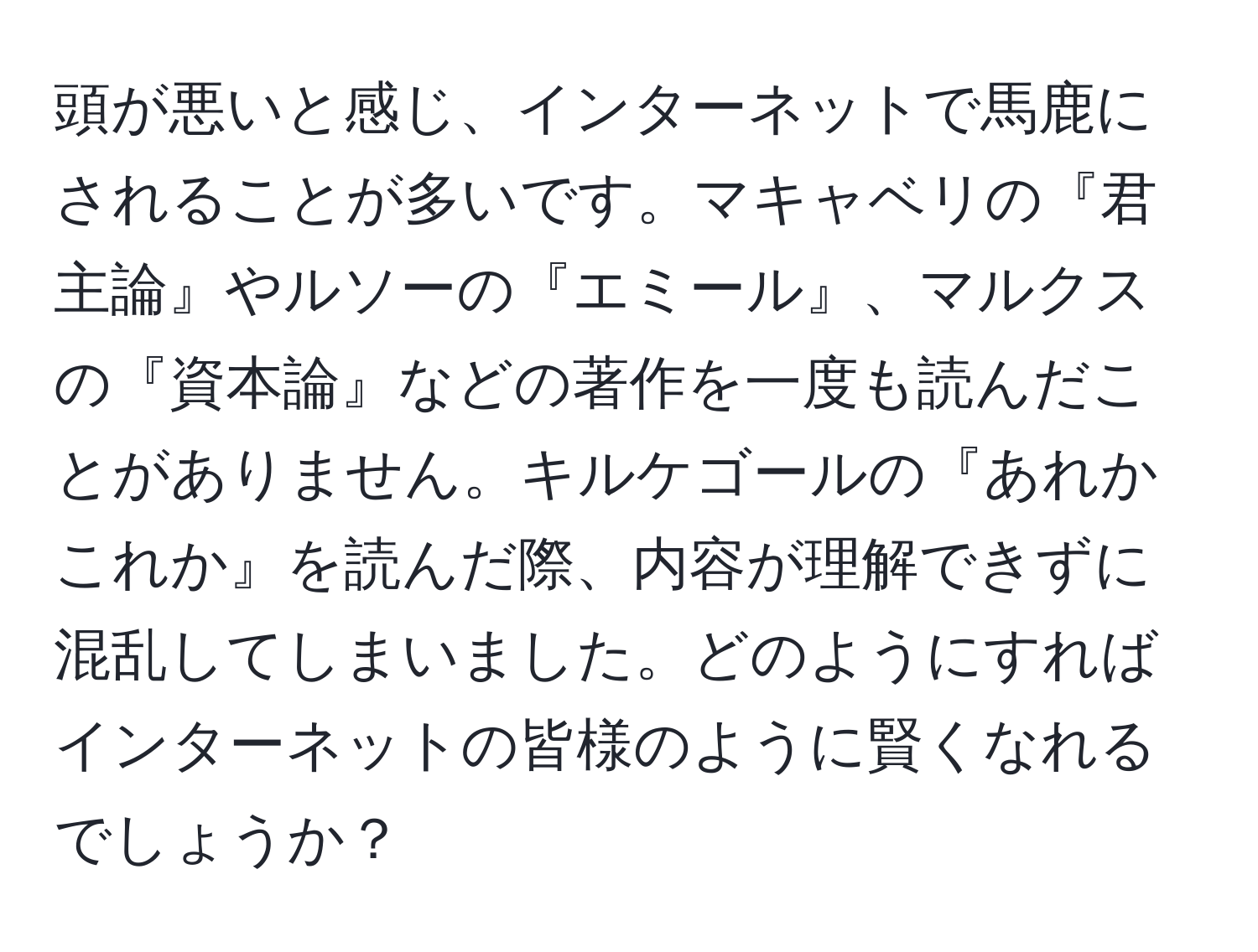 頭が悪いと感じ、インターネットで馬鹿にされることが多いです。マキャベリの『君主論』やルソーの『エミール』、マルクスの『資本論』などの著作を一度も読んだことがありません。キルケゴールの『あれかこれか』を読んだ際、内容が理解できずに混乱してしまいました。どのようにすればインターネットの皆様のように賢くなれるでしょうか？