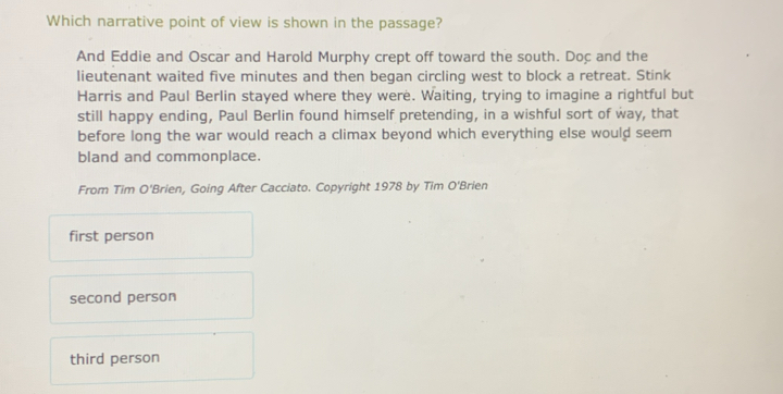 Which narrative point of view is shown in the passage?
And Eddie and Oscar and Harold Murphy crept off toward the south. Doc and the
lieutenant waited five minutes and then began circling west to block a retreat. Stink
Harris and Paul Berlin stayed where they were. Waiting, trying to imagine a rightful but
still happy ending, Paul Berlin found himself pretending, in a wishful sort of way, that
before long the war would reach a climax beyond which everything else would seem
bland and commonplace.
From Tim O'Brien, Going After Cacciato. Copyright 1978 by Tim O'Brien
first person
second person
third person