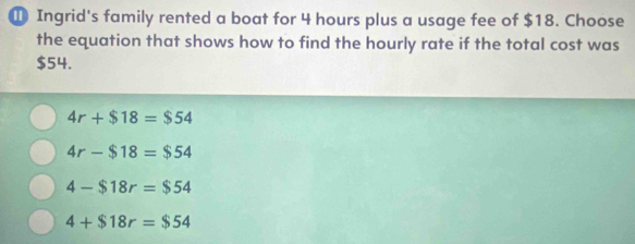 Ingrid's family rented a boat for 4 hours plus a usage fee of $18. Choose
the equation that shows how to find the hourly rate if the total cost was
$54.
4r+$18=$54
4r-$18=$54
4-$18r=$54
4+$18r=$54