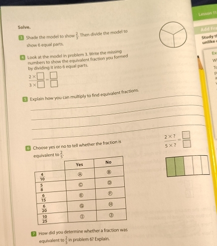 Lesson 11
Solve.
Shade the model to show  2/3 . Then divide the model to
Add Fra
Study ti
show 6 equal parts.
₹ Look at the model in problem 3. Write the missingunlike
numbers to show the equivalent fraction you formed
N
by dividing it into 6 equal parts.
T
 (2* □ )/3* □  = □ /□  
_
_ Explain how you can multiply to find equivalent fractions.
_
_
Choose yes or no to tell whether the fraction is  (2* ?)/5* ? = □ /□  
How did you determine whether a fraction was
equivalent to  2/5  in problem 6? Explain.