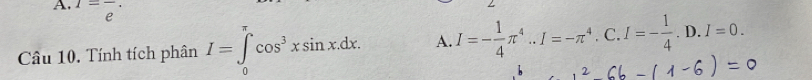 1=frac e·
Câu 10. Tính tích phân I=∈tlimits cos^3xsin x.dx. A. I=- 1/4 π^4..I=-π^4. C. I=- 1/4 .D.I=0. 
0