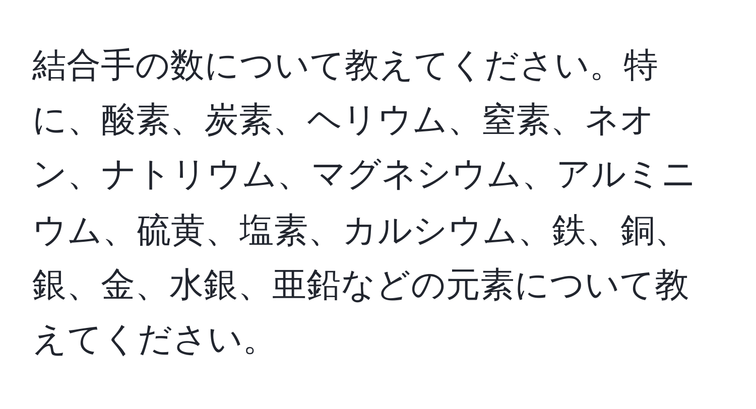 結合手の数について教えてください。特に、酸素、炭素、ヘリウム、窒素、ネオン、ナトリウム、マグネシウム、アルミニウム、硫黄、塩素、カルシウム、鉄、銅、銀、金、水銀、亜鉛などの元素について教えてください。