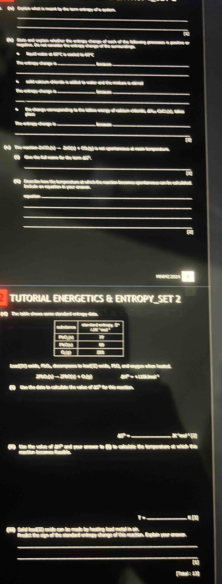 Explain what is meant by the term entrapy of a systom. 
_ 
_ 
_ 
(a) State and explain whether the entropy change of each of the fellowing processes is positive or 
●lquid water at 60°C is coeled to 60°C
The entropy change is ._ Lecause_ 
_ 
●solid coloum chlorde is added to water and the misture is stirred 
The entropy change is .... =e se _ 
_ 
*the change corresponding to the lattice energy of caldum chlaride, Alun CaCa(s), takes 
The entrapy change is ._ bécœuse_ 
_ 
(c) The reaction ZnCO.(s) − ZnO(s) + CO.(g) is not spontaneous at room temperature. 
(1) Give the full name for the term 46°. 
_ 
_ 
(4) Describe how the temperature at which the reaction becomes spontaneous can be calculat 
qude an equation in your ansier. 
equation ._ 
_ 
_ 
_ 
MNMZ2024 
TUTORIAL ENERGETICS & ENTROPY_SET 2 
(V) The table shows some standard entropy data. 
Lead(I) exide, PbO, decomposes to lead(II) exide, PbO, and exygen when heated. 
2/b0.(s) − 2fb0(s) + 0.(g) 4HP = +116kJmol²
Use the data to calculate the value of A5º for this reaction. 
rorp 
a Use the value of Ahf² and your answer to (i) to colculate the temperature at which this 
( 
Explain your ansver. 
a 
(Totøl : 43)