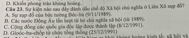 D. Khiến phong trào khủng hoảng.
Câu 23. Sự kiện nào sau đây đánh dầu chế độ Xã hội chủ nghĩa ở Liên Xô sụp đồ?
A. Sự sụp đổ của bức tường Béc-lin (9/11/1989).
B. Các nước Đông Âu lần lượt từ bỏ chủ nghĩa xã hội (từ 1989).
C. Cộng đồng các quốc gia độc lập được thành lập (8/12/1991).
D. Gioóc-ba-chốp từ chức tổng thống (25/12/1991)
khỏi khủng hoảng kinh tếa xã hội xà