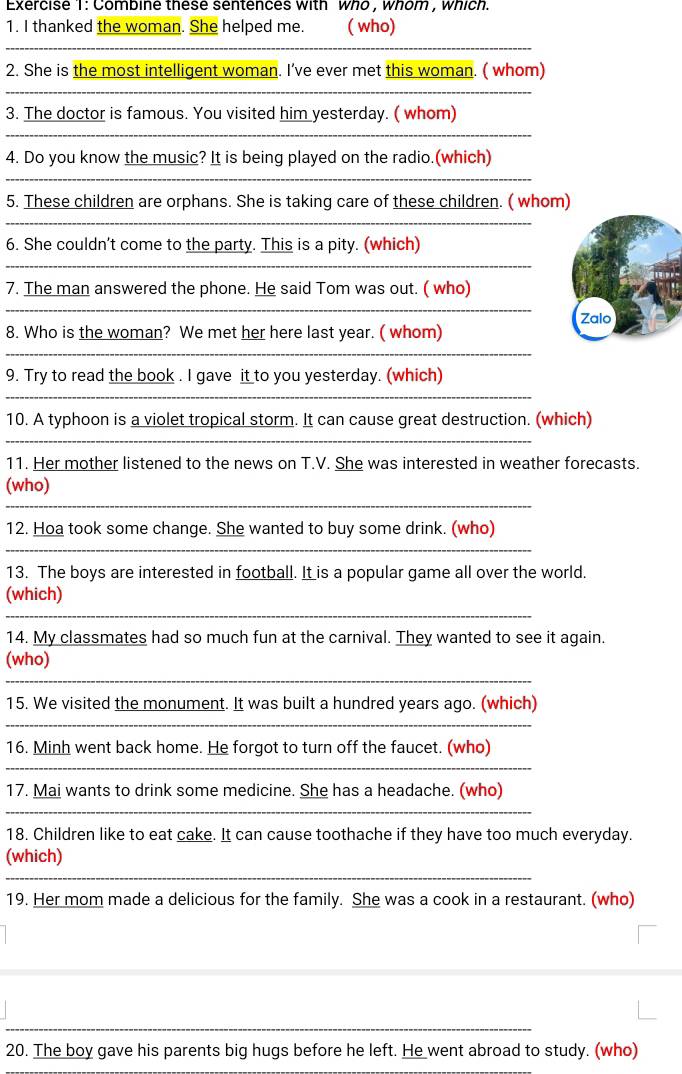 Combine these sentences with who , whom , which. 
1. I thanked the woman. She helped me. ( who) 
_ 
2. She is the most intelligent woman. I’ve ever met this woman. ( whom) 
_ 
3. The doctor is famous. You visited him yesterday. ( whom) 
_ 
4. Do you know the music? It is being played on the radio.(which) 
_ 
5. These children are orphans. She is taking care of these children. ( whom) 
_ 
6. She couldn’t come to the party. This is a pity. (which) 
_ 
7. The man answered the phone. He said Tom was out. ( who) 
_ 
8. Who is the woman? We met her here last year. ( whom) Zalo 
_ 
_ 
9. Try to read the book . I gave it to you yesterday. (which) 
10. A typhoon is a violet tropical storm. It can cause great destruction. (which) 
_ 
11. Her mother listened to the news on T.V. She was interested in weather forecasts. 
_ 
(who) 
12. Hoa took some change. She wanted to buy some drink. (who) 
_ 
13. The boys are interested in football. It is a popular game all over the world. 
_ 
(which) 
14. My classmates had so much fun at the carnival. They wanted to see it again. 
(who) 
_ 
15. We visited the monument. It was built a hundred years ago. (which) 
_ 
16. Minh went back home. He forgot to turn off the faucet. (who) 
_ 
_ 
17. Mai wants to drink some medicine. She has a headache. (who) 
18. Children like to eat cake. It can cause toothache if they have too much everyday. 
_ 
(which) 
19. Her mom made a delicious for the family. She was a cook in a restaurant. (who) 
_ 
20. The boy gave his parents big hugs before he left. He went abroad to study. (who)