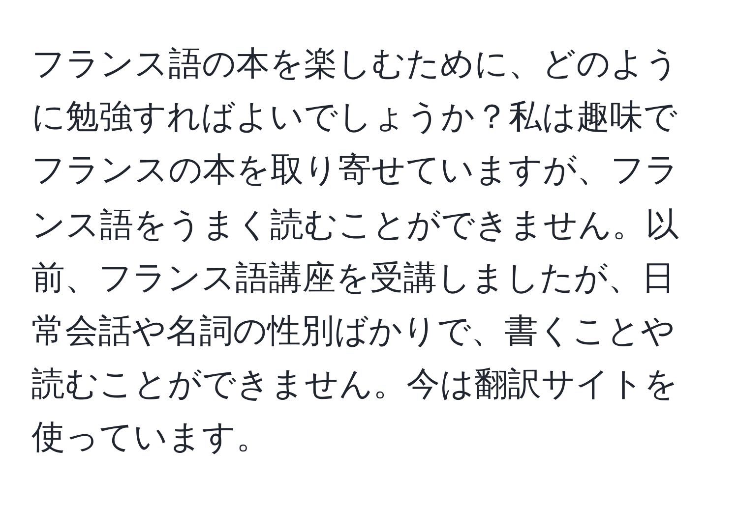 フランス語の本を楽しむために、どのように勉強すればよいでしょうか？私は趣味でフランスの本を取り寄せていますが、フランス語をうまく読むことができません。以前、フランス語講座を受講しましたが、日常会話や名詞の性別ばかりで、書くことや読むことができません。今は翻訳サイトを使っています。