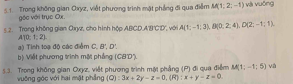 Trong không gian Oxyz, viết phương trình mặt phẳng đi qua điểm M(1;2;-1) và vuông 
góc với trục Ox. 
5.2. Trong không gian Oxyz, cho hình hộp ABCD. A'B'C'D' ', với A(1;-1;3), B(0;2;4), D(2;-1;1),
A'(0;1;2). 
a) Tính toạ độ các điểm C. B', D'. 
b) Viết phương trình mặt phẳng (CB'D'). 
5.3. Trong không gian Oxyz, viết phương trình mặt phẳng (P) đi qua điểm M(1;-1;5) và 
vuông góc với hai mặt phẳng (Q) : 3x+2y-z=0 , (R) : x+y-z=0.