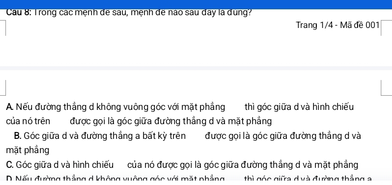 Cau 8: Trong các mệnh đê sau, mệnh đê nào sau đay là dung?
Trang 1/4 - Mã đề 001
A. Nếu đường thẳng d không vuông góc với mặt phẳng thì góc giữa d và hình chiếu
của nó trên được gọi là góc giữa đường thẳng d và mặt phẳng
B. Góc giữa d và đường thắng a bất kỳ trên được gọi là góc giữa đường thắng d và
mặt phẳng
C. Góc giữa d và hình chiếu của nó được gọi là góc giữa đường thắng d và mặt phẳng
D Nếu đường thẳng d không vuông góc với mặt phẳng thì góc giữa dvà đường thắng a