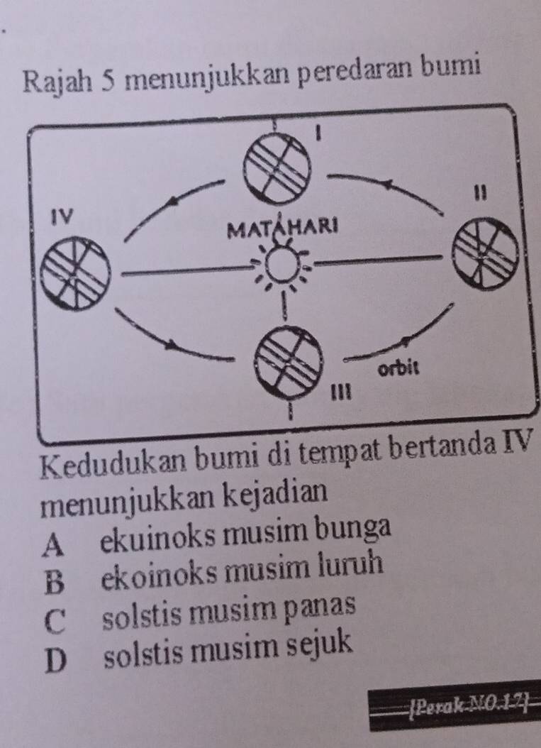 Rajah 5 menunjukkan peredaran bumi
Kedudukan bumi di tempat bertanda IV
menunjukkan kejadian
A ekuinoks musim bunga
B ekoinoks musim luruh
C solstis musim panas
D solstis musim sejuk
Perak NO · 12=