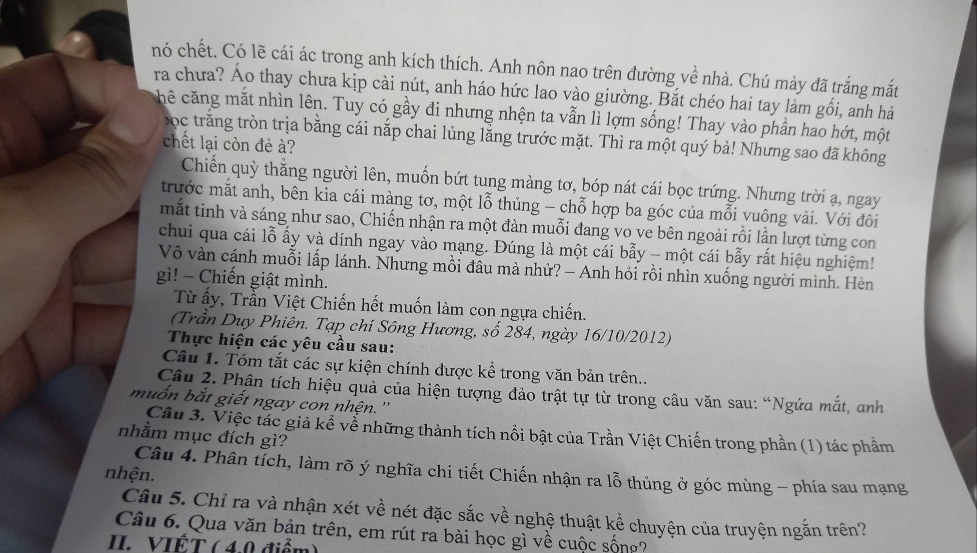 nó chết. Có lẽ cái ác trong anh kích thích. Anh nôn nao trên đường về nhà. Chú mày đã trắng mắt
ra chưa? Áo thay chưa kịp cài nút, anh háo hức lao vào giường. Bắt chéo hai tay làm gối, anh hả
hê căng mắt nhìn lên. Tuy có gầy đi nhưng nhện ta vẫn lì lợm sống! Thay vào phần hao hớt, một
bọc trăng tròn trịa bằng cái nắp chai lủng lằng trước mặt. Thì ra một quý bà! Nhưng sao đã không
chết lại còn đẻ à?
Chiến quỳ thằng người lên, muốn bứt tung màng tơ, bóp nát cái bọc trứng. Nhưng trời ạ, ngay
trước mắt anh, bên kia cái màng tơ, một lỗ thủng - chỗ hợp ba góc của mỗi vuông vải. Với đôi
mắt tinh và sáng như sao, Chiến nhận ra một đàn muỗi đang vo ve bên ngoài rồi lần lượt từng con
chui qua cái lỗ ấy và dính ngay vào mạng. Đúng là một cái bẫy - một cái bẫy rất hiệu nghiệm!
Vô vàn cánh muỗi lấp lánh. Nhưng mồi đầu mà nhử? - Anh hỏi rồi nhìn xuống người mình. Hèn
gì! - Chiến giật mình.
Từ ấy, Trần Việt Chiến hết muốn làm con ngựa chiến.
(Trần Duy Phiên. Tạp chí Sông Hương, số 284, ngày 16/10/2012)
Thực hiện các yêu cầu sau:
Câu 1. Tóm tắt các sự kiện chính được kể trong văn bản trên..
Câu 2. Phân tích hiệu quả của hiện tượng đảo trật tự từ trong câu văn sau: “Ngứa mắt, anh
muốn bắt giết ngay con nhện.''
Câu 3. Việc tác giả kể về những thành tích nổi bật của Trần Việt Chiến trong phần (1) tác phẩm
nhằm mục đích gì?
Câu 4. Phân tích, làm rõ ý nghĩa chi tiết Chiến nhận ra lỗ thủng ở góc mùng - phía sau mạng
nhện.
Câu 5. Chỉ ra và nhận xét về nét đặc sắc về nghệ thuật kể chuyện của truyện ngắn trên?
Câu 6. Qua văn bản trên, em rút ra bài học gì về cuộc sống ?
II. VIẾT ( 4.0 điểm)