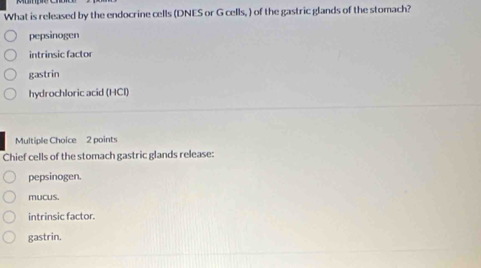 What is released by the endocrine cells (DNES or G cells, ) of the gastric glands of the stomach?
pepsinogen
intrinsic factor
gastrin
hydrochloric acid (HCI)
Multiple Choice 2 points
Chief cells of the stomach gastric glands release:
pepsinogen.
mucus.
intrinsic factor.
gastrin.