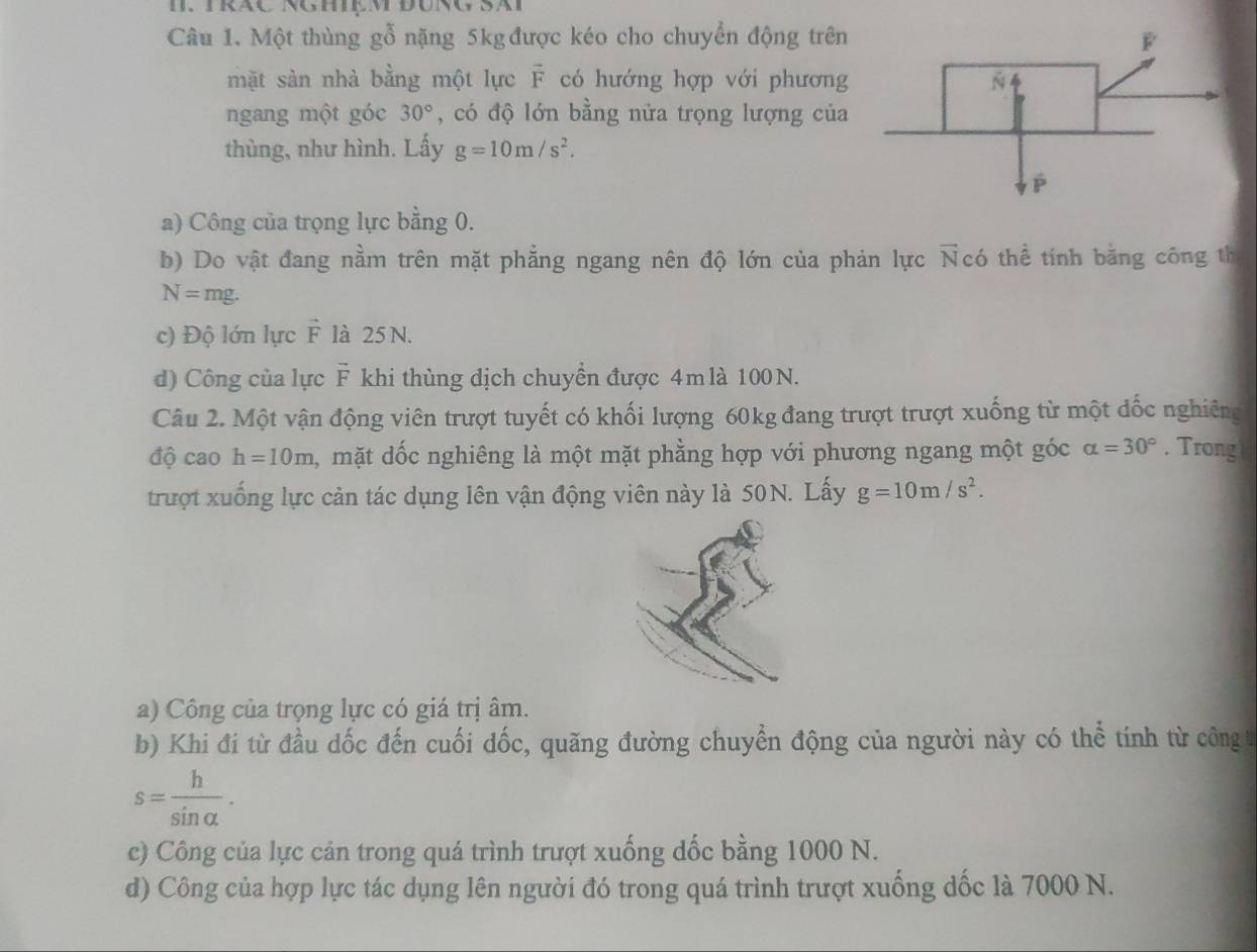 Một thùng gỗ nặng 5kg được kéo cho chuyển động trên 
mặt sản nhà bằng một lực F có hướng hợp với phương 
ngang một góc 30° , có độ lớn bằng nửa trọng lượng của 
thùng, như hình. Lấy g=10m/s^2. 
a) Công của trọng lực bằng 0. 
b) Do vật đang nằm trên mặt phẳng ngang nên độ lớn của phản lực Ncó thể tính bằng công th
N=mg. 
c) Độ lớn lực vector F là 25 N. 
d) Công của lực F khi thùng dịch chuyển được 4mlà 100N. 
Câu 2. Một vận động viên trượt tuyết có khối lượng 60kg đang trượt trượt xuống từ một đốc nghiêng 
độ cao h=10m , mặt dốc nghiêng là một mặt phằng hợp với phương ngang một góc alpha =30°. Trong 
trượt xuống lực cản tác dụng lên vận động viên này là 50N. Lấy g=10m/s^2. 
a) Công của trọng lực có giá trị âm. 
b) Khi đi từ đầu dốc đến cuối dốc, quãng đường chuyển động của người này có thể tính từ công t
s= h/sin alpha  . 
c) Công của lực cản trong quá trình trượt xuống dốc bằng 1000 N. 
d) Công của hợp lực tác dụng lên người đó trong quá trình trượt xuống dốc là 7000 N.