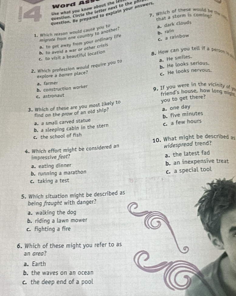 Word As
6 Use what you know about the les.
question. Circle the letter next to the phl
question. Be prepared to explain your answers
7. Which of these would be the ik
that a storm is coming?
1. Which reason would cause you to
migrate from one country to another? a. dark clouds
c.a rainbow
a. to get away from your ordinary life b. rain
b to avoid a war or other crisis
c. to visit a beautiful location
8. How can you tell if a person is s
2. Which profession would require you to a. He smiles.
explore a barren place? b. He looks serious.
a. farmer c. He looks nervous.
b. construction worker 9. If you were in the vicinity of y
C. astronaut
friend's house, how long might
you to get there?
3. Which of these are you most likely to
find on the prow of an old ship?
a. one day
a. a small carved statue b. five minutes
c. a few hours
b. a sleeping cabin in the stern
c. the school of fish
10. What might be described as
4. Which effort might be considered an
widespread trend?
impressive feat?
a. the latest fad
a. eating dinner b. an inexpensive treat
b. running a marathon
c. a special tool
c. taking a test
5. Which situation might be described as
being fraught with danger?
a. walking the dog
b. riding a lawn mower
c. fighting a fire
6. Which of these might you refer to as
an area?
a. Earth
b. the waves on an ocean
c. the deep end of a pool