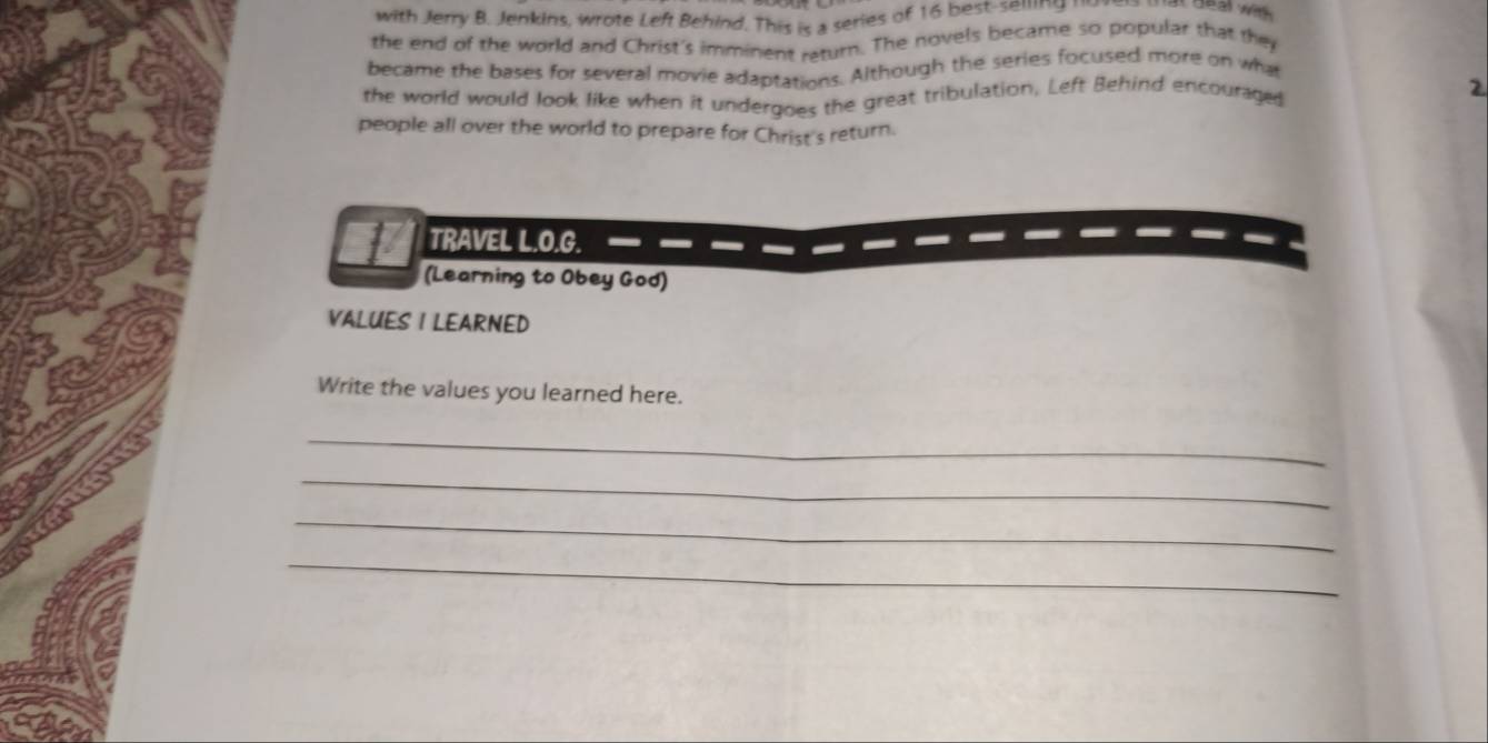 with Jerry B. Jenkins, wrote Left Behind. This is a series of 16 best-semng 
Jeal with 
the end of the world and Christ's imminent raturn. The novels became so popular that they 
became the bases for several movie adaptations. Although the series focused more on what 
the world would look like when it undergoes the great tribulation, Left Behind encouraged 2
people all over the world to prepare for Christ's return. 
1 TRAVEL L.O.G. 
(Learning to Obey God) 
VALUES I LEARNED 
Write the values you learned here. 
_ 
_ 
_ 
_