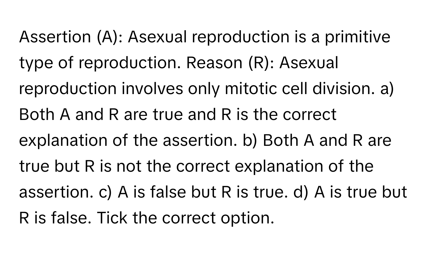 Assertion (A): Asexual reproduction is a primitive type of reproduction. Reason (R): Asexual reproduction involves only mitotic cell division.  a) Both A and R are true and R is the correct explanation of the assertion. b) Both A and R are true but R is not the correct explanation of the assertion. c) A is false but R is true. d) A is true but R is false. Tick the correct option.