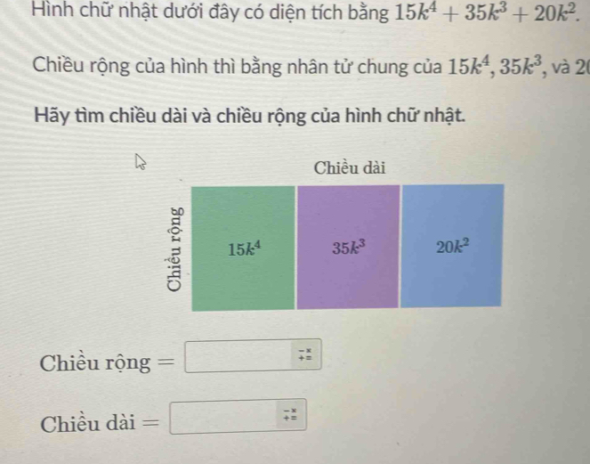 Hình chữ nhật dưới đây có diện tích bằng 15k^4+35k^3+20k^2. 
Chiều rộng của hình thì bằng nhân tử chung của 15k^4, 35k^3 , và 2 
Hãy tìm chiều dài và chiều rộng của hình chữ nhật. 
Chiều dài
15k^4 35k^3 20k^2
Chiều rộng =□ ^*  
Chiều dài =□ beginarrayr -x +zendarray 