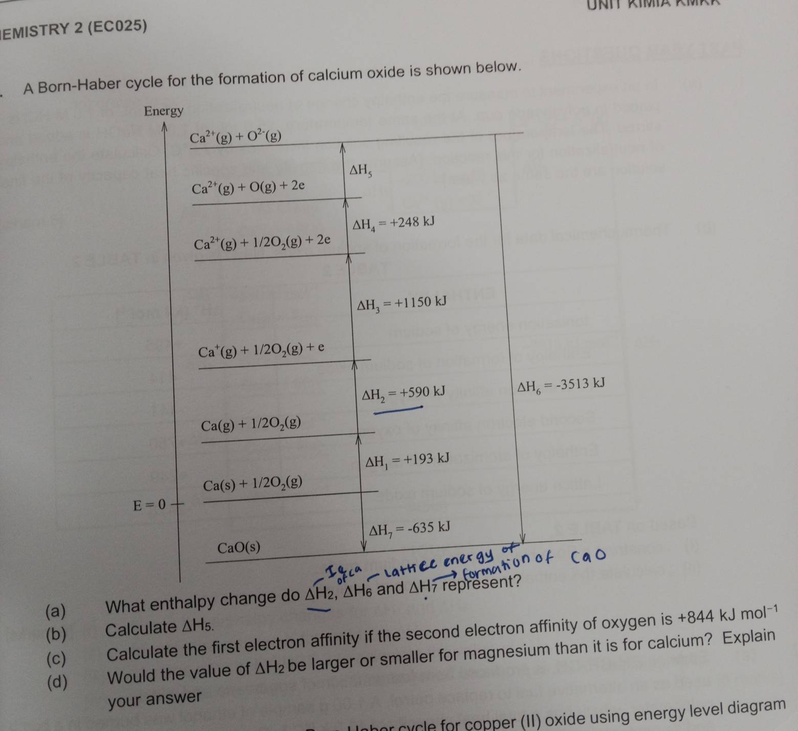 EMISTRY 2 (EC025) 
A Born-Haber cycle for the formation of calcium oxide is shown below. 
Energy
Ca^(2+)(g)+O^(2-)(g)
△ H_5
Ca^(2+)(g)+O(g)+2e
△ H_4=+248kJ
Ca^(2+)(g)+1/2O_2(g)+2e

△ H_3=+1150kJ
Ca^+(g)+1/2O_2(g)+e
△ H_2=+590kJ
△ H_6=-3513kJ
frac Ca(g)+1/2O_2(g)□  △ H_1=+193kJ
Ca(s)+1/2O_2(g)
E=0
△ H_7=-635kJ
CaO(s)
(a) What enthalpy change do △ H_2, △ H_6 and △ Hoverline 7 represent? 
(b) Calculate △ H_5.
(c) Calculate the first electron affinity if the second electron affinity of oxygen is +844kJmol^(-1)
(d) ) Would the value of △ H_2 be larger or smaller for magnesium than it is for calcium? Explain 
your answer 
r cycle for copper (II) oxide using energy level diagram