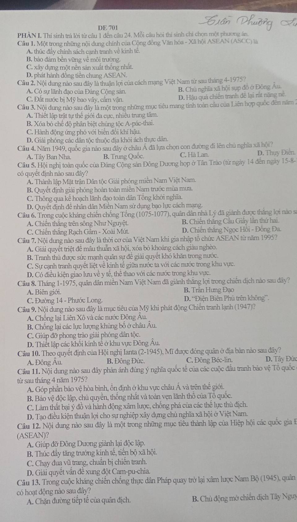 DE 701
PHẢN I. Thí sinh trá lời từ câu 1 đến câu 24. Mỗi câu hòi thí sinh chỉ chọn một phương án.
Câu 1. Một trong những nội dung chính của Cộng đồng Văn hóa - Xã hội ASEAN (ASCC) là
A. thúc đầy chính sách cạnh tranh về kinh tế.
B. bảo đảm bền vững về môi trường
C. xây dựng một nền sản xuất thống nhất.
D. phát hành đồng tiền chung ASEAN.
Câu 2. Nội dung nào sau đây là thuận lợi của cách mạng Việt Nam từ sau tháng 4-1975?
A. Có sự lãnh đạo của Đảng Cộng sản B. Chủ nghĩa xã hội sụp đồ ở Đông Âu
C. Đất nước bị Mỹ bao vây, cẩm vận. D. Hậu quả chiến tranh để lại rất năng nê.
Câu 3. Nội dung nào sau đây là một trong những mục tiêu mang tính toàn câu của Liên hợp quốc đến năm 1
A. Thiết lập trật tự thể giới đa cực, nhiều trung tâm.
B. Xóa bỏ chế độ phân biệt chủng tộc A-pác-thai.
C. Hành động ứng phó với biển đồi khí hậu.
D. Giải phóng các dân tộc thuộc địa khỏi ách thực dân.
Câu 4. Năm 1949, quốc gia nào sau đây ở châu Á đã lựa chọn con đường đi lên chủ nghĩa xã hội?
A. Tây Ban Nha. B. Trung Quốc. C. Hà Lan. D. Thụy Điển.
Câu 5. Hội nghị toàn quốc của Đảng Cộng sản Đông Dương họp ở Tân Trào (từ ngày 14 đến ngày 15-8-
có quyết định nào sau đây?
A. Thành lập Mặt trận Dân tộc Giải phóng miền Nam Việt Nam.
B. Quyết định giải phóng hoàn toàn miền Nam trước mùa mưa.
C. Thông qua kể hoạch lãnh đạo toàn dân Tổng khởi nghĩa.
D. Quyết định đề nhân dân Miền Nam sử dụng bạo lực cách mạng.
Câu 6. Trong cuộc kháng chiến chống Tống (1075-1077), quân dân nhà Lý đã giành được thắng lợi nào sĩ
A. Chiến thăng trên sông Như Nguyệt. B. Chiến thắng Cầu Giấy lần thứ hai.
C. Chiến thắng Rạch Gầm - Xoài Mút. D. Chiến thắng Ngọc Hồi - Đồng Đa.
Câu 7. Nội dung nào sau đây là thời cơ của Việt Nam khi gia nhập tổ chức ASEAN từ năm 1995?
A. Giải quyết triệt đề mâu thuẫn xã hội, xóa bỏ khoảng cách giàu nghèo.
B. Tranh thủ được sức mạnh quân sự để giải quyết khó khăn trong nước.
C. Sự cạnh tranh quyết liệt về kinh tế giữa nước ta với các nước trong khu vực.
D. Có điều kiện giao lưu về :y tế, thể thao với các nước trong khu vực.
Câu 8. Tháng 1-1975, quân dân miền Nam Việt Nam đã giành thắng lợi trong chiến dịch nào sau đây?
A. Biên giới. B. Trần Hưng Đạo
C. Đường 14 - Phước Long. D. 'Điện Biên Phủ trên không”.
Câu 9. Nội dung nào sau đây là mục tiêu của Mỹ khi phát động Chiến tranh lạnh (1947)?
A. Chồng lại Liên Xô và các nước Đông Âu.
B. Chống lại các lực lượng khủng bố ở châu Âu.
C. Giúp đỡ phong trào giải phóng dân tộc.
D. Thiết lập các khối kinh tế ở khu vực Đông Âu.
Câu 10. Theo quyết định của Hội nghị Ianta (2-1945), Mĩ được đóng quân ở địa bàn nào sau đây?
A. Đông Âu. B. Đông Đức, C. Đông Béc-lin. D. Tây Đức
Câu 11. Nội dung nào sau đây phản ánh đúng ý nghĩa quốc tế của các cuộc đầu tranh bảo vệ Tổ quốc
từ sau tháng 4 năm 1975?
A. Góp phần bảo vệ hòa bình, ổn định ở khu vực châu Á và trên thế giới.
B. Bảo vệ độc lập, chủ quyền, thống nhất và toàn vẹn lãnh thổ của Tổ quốc.
C. Làm thất bại ý đồ và hành động xâm lược, chống phá của các thế lực thù địch.
D. Tạo điều kiện thuận lợi cho sự nghiệp xây dựng chủ nghĩa xã hội ở Việt Nam.
Câu 12. Nội dung nào sau đây là một trong những mục tiêu thành lập của Hiệp hội các quốc gia B
(ASEAN)?
A. Giúp đỡ Đông Dương giành lại độc lập.
B. Thúc đầy tăng trưởng kinh tế, tiến bộ xã hội.
C. Chạy đua vũ trang, chuẩn bị chiến tranh.
D. Giải quyết vấn đề xung đột Cam-pu-chia.
Câu 13. Trong cuộc kháng chiến chống thực dân Pháp quay trở lại xâm lược Nam Bộ (1945), quân
có hoạt động nào sau đây?
A. Chặn đường tiếp tế của quân địch.  B. Chủ động mở chiến dịch Tây Nguy