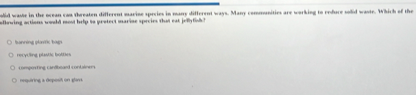 olid waste in the ocean can threaten different marine species in many different ways. Many communities are working to reduce solid waste. Which of the
ollowing actions would most help to protect marine species that eat jellyfish?
barning plastic bags
recycling plastic botlies
composting cardboard containers
requiring a deposit on glass