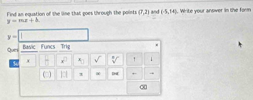 Find an equation of the line that goes through the points (7,2) and (-5,14). Write your answer in the form
y=mx+b.
y= | 
Ques Basic Funcs Trig 
× 
Su x  □ /□   x^(□) x_□  sqrt() sqrt[n]() ↑ ↓ 
(3) |□ | π ∞ DNE ← →