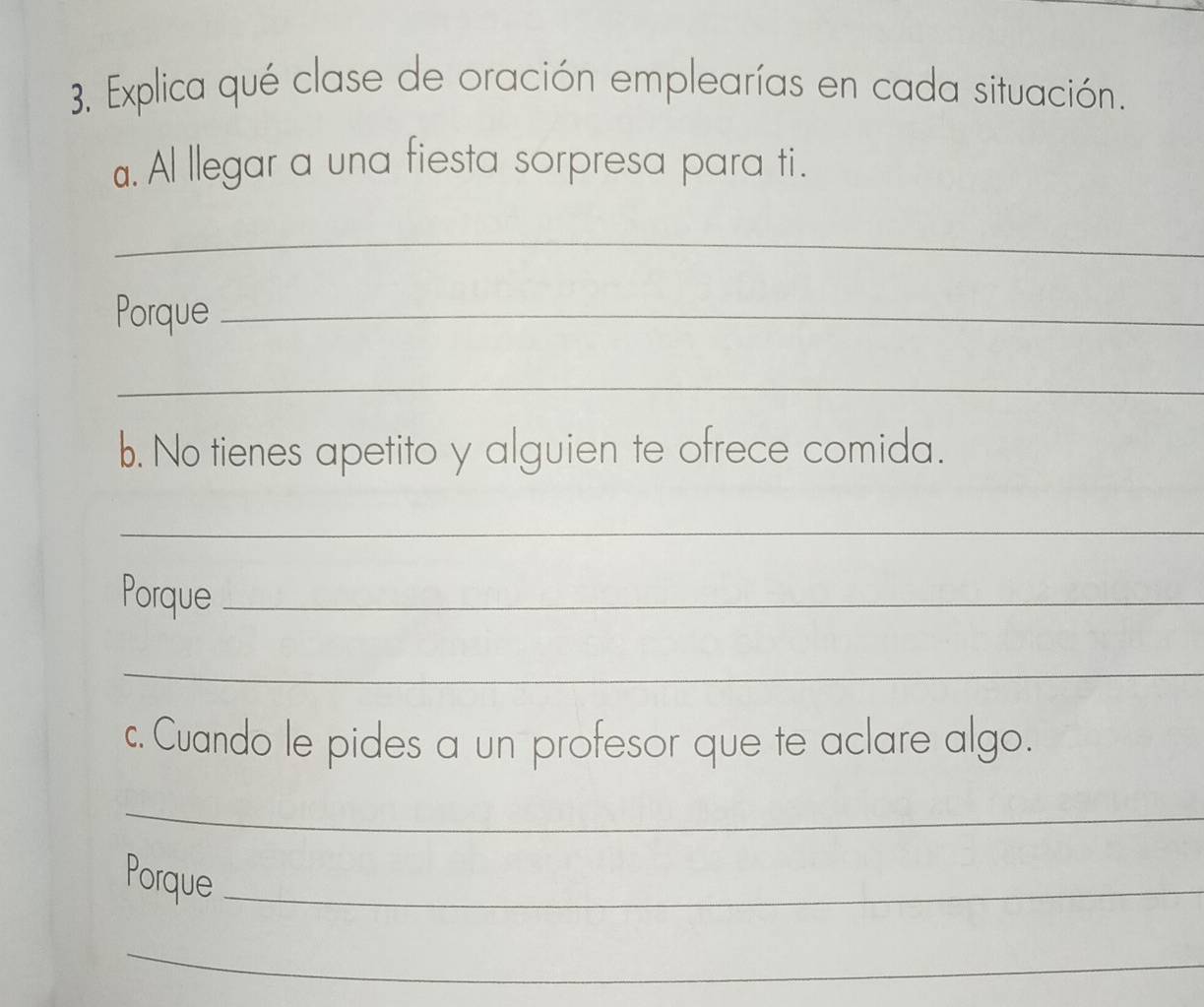 Explica qué clase de oración emplearías en cada situación. 
a. Al llegar a una fiesta sorpresa para ti. 
_ 
Porque_ 
_ 
b. No tienes apetito y alguien te ofrece comida. 
_ 
Porque_ 
_ 
c. Cuando le pides a un profesor que te aclare algo. 
_ 
Porque_ 
_