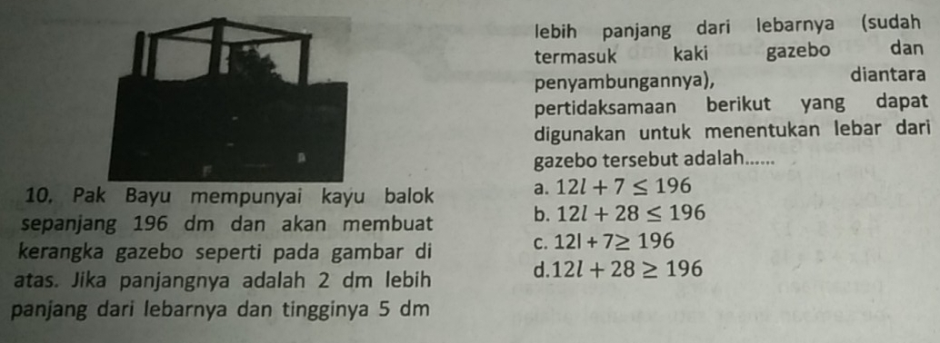 lebih panjang dari lebarnya (sudah
termasuk kaki gazebo dan
penyambungannya), diantara
pertidaksamaan berikut yang dapat
digunakan untuk menentukan lebar dari
gazebo tersebut adalah......
10, Pak Bayu mempunyai kayu balok
a. 12l+7≤ 196
sepanjang 196 dm dan akan membuat
b. 12l+28≤ 196
kerangka gazebo seperti pada gambar di
C. 12l+7≥ 196
atas. Jika panjangnya adalah 2 dm lebih
d. 12l+28≥ 196
panjang dari lebarnya dan tingginya 5 dm