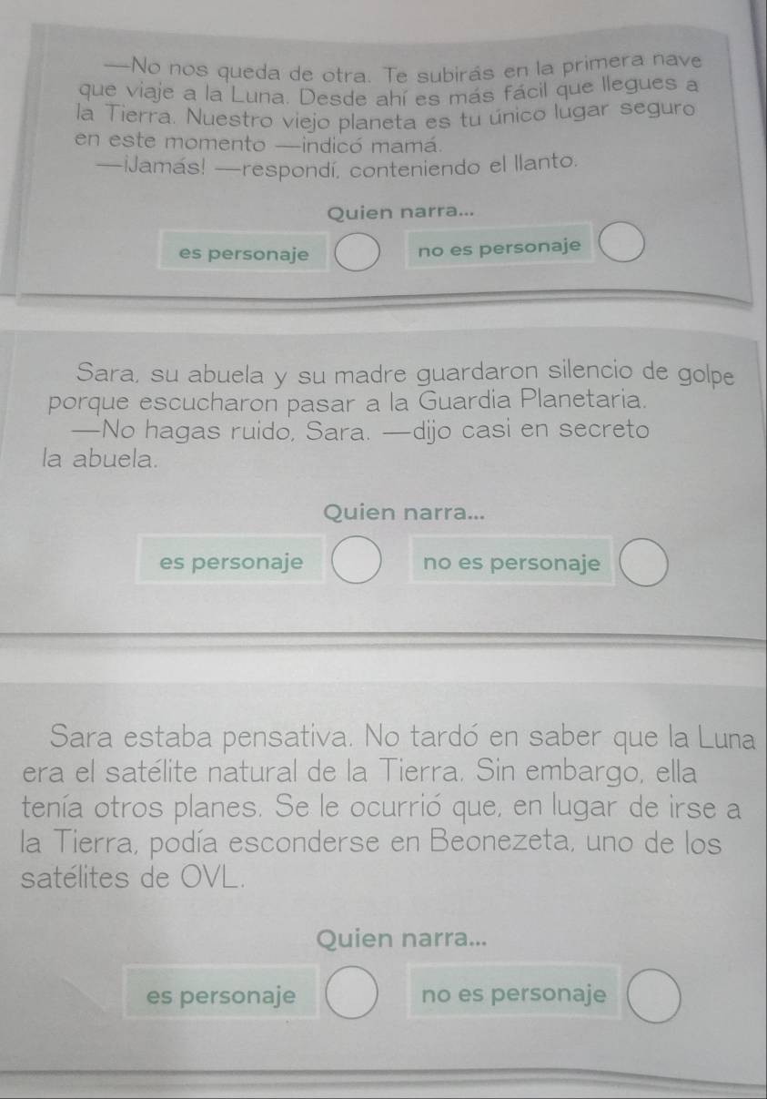 —No nos queda de otra. Te subirás en la primera nave
que viaje a la Luna. Desde ahí es más fácil que llegues a
la Tierra. Nuestro viejo planeta es tu único lugar seguro
en este momento —indicó mamá.
—iJamás! —respondí, conteniendo el llanto.
Quien narra...
es personaje
no es personaje
Sara, su abuela y su madre guardaron silencio de golpe
porque escucharon pasar a la Guardia Planetaria.
—No hagas ruido, Sara. —dijo casi en secreto
la abuela.
Quien narra...
es personaje no es personaje
Sara estaba pensativa. No tardó en saber que la Luna
era el satélite natural de la Tierra. Sin embargo, ella
tenía otros planes. Se le ocurrió que, en lugar de irse a
la Tierra, podía esconderse en Beonezeta, uno de los
satélites de OVL.
Quien narra...
es personaje no es personaje