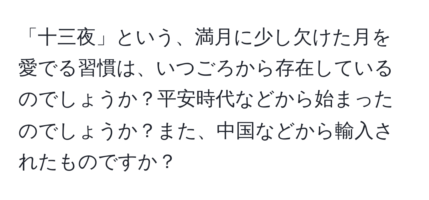 「十三夜」という、満月に少し欠けた月を愛でる習慣は、いつごろから存在しているのでしょうか？平安時代などから始まったのでしょうか？また、中国などから輸入されたものですか？