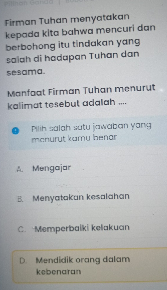 Firman Tuhan menyatakan
kepada kita bahwa mencuri dan
berbohong itu tindakan yang
salah di hadapan Tuhan dan
sesama.
Manfaat Firman Tuhan menurut
kalimat tesebut adalah ....
1 Pilih salah satu jawaban yang
menurut kamu benar
A. Mengajar
B. Menyatakan kesalahan
C. Memperbaiki kelakuan
D. Mendidik orang dalam
kebenaran