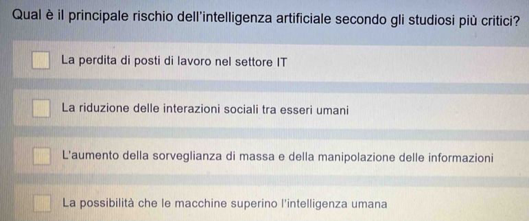 Qual è il principale rischio dell'intelligenza artificiale secondo gli studiosi più critici?
La perdita di posti di lavoro nel settore IT
La riduzione delle interazioni sociali tra esseri umani
L’aumento della sorveglianza di massa e della manipolazione delle informazioni
La possibilità che le macchine superino l'intelligenza umana