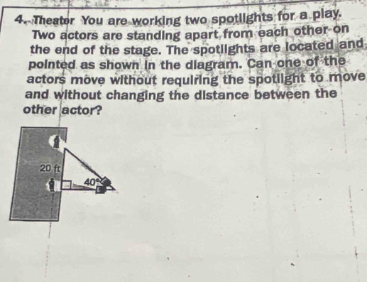 Theater You are working two spotlights for a play. 
Two actors are standing apart from each other on 
the end of the stage. The spotlights are located and 
pointed as shown in the diagram. Can one of the 
actors move without requiring the spotlight to move 
and without changing the distance between the 
other actor?
20 ft
40°