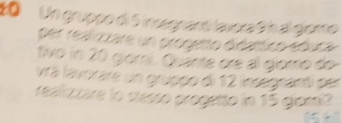 Un gruppo di 5 insegnantí lavora 9 h al giore 
per realzzare un progetto diéattlico ebuca 
tivo in 20 giomí. Quante ore al gioro do 
vrá lavorare un gruppo di 12 insegnanti per 
realizzare lo stesso progetto in 15 giomi 
.