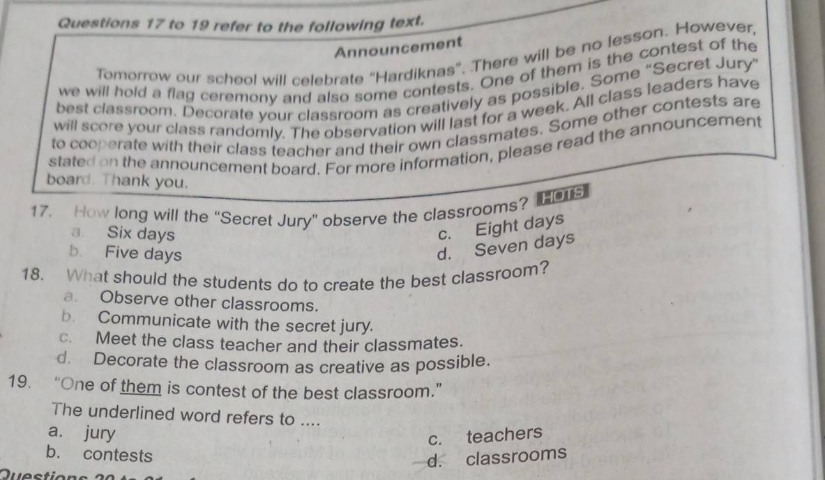 to 19 refer to the following text.
Announcement
Tomorrow our scheol will celebrate “Hardiknas”. There will be no lesson. However,
we will hold a flag ceremony and also some contests. One of them is the contest of the
best classroom. Decorate your classroom as creatively as possible. Some “Secret Jury”
will score your class randomly. The observation will last for a week. All class leaders have
to cooperate with their class teacher and their own classmates. Some other contests are
stated on the announcement board. For more information, please read the announcement
board. Thank you.
17. How long will the “Secret Jury” observe the classrooms? o
a Six days
c. Eight days
b. Five days
d. Seven days
18. What should the students do to create the best classroom?
a. Observe other classrooms.
b. Communicate with the secret jury.
c. Meet the class teacher and their classmates.
d. Decorate the classroom as creative as possible.
19. “One of them is contest of the best classroom.”
The underlined word refers to ....
a. jury
c. teachers
b. contests
d. classrooms
Questi