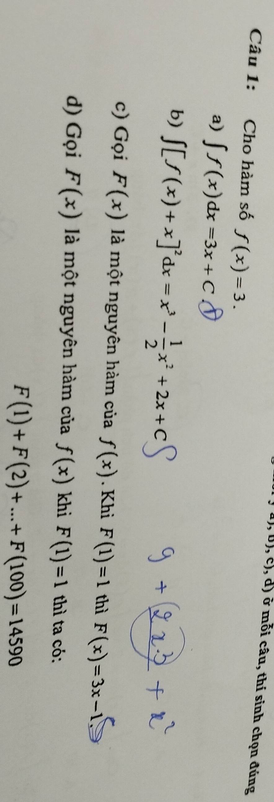 ),b),c),d) ở mỗi câu, thí sinh chọn đúng
Câu 1: Cho hàm số f(x)=3. 
a) ∈t f(x)dx=3x+C
b) ∈t [f(x)+x]^2 dx=x^3- 1/2 x^2+2x+C
c) Gọi F(x) là một nguyên hàm của f(x). Khì F(1)=1 thì F(x)=3x-1
d) Gọi F(x) là một nguyên hàm của f(x) khi F(1)=1 thì ta có:
F(1)+F(2)+...+F(100)=14590