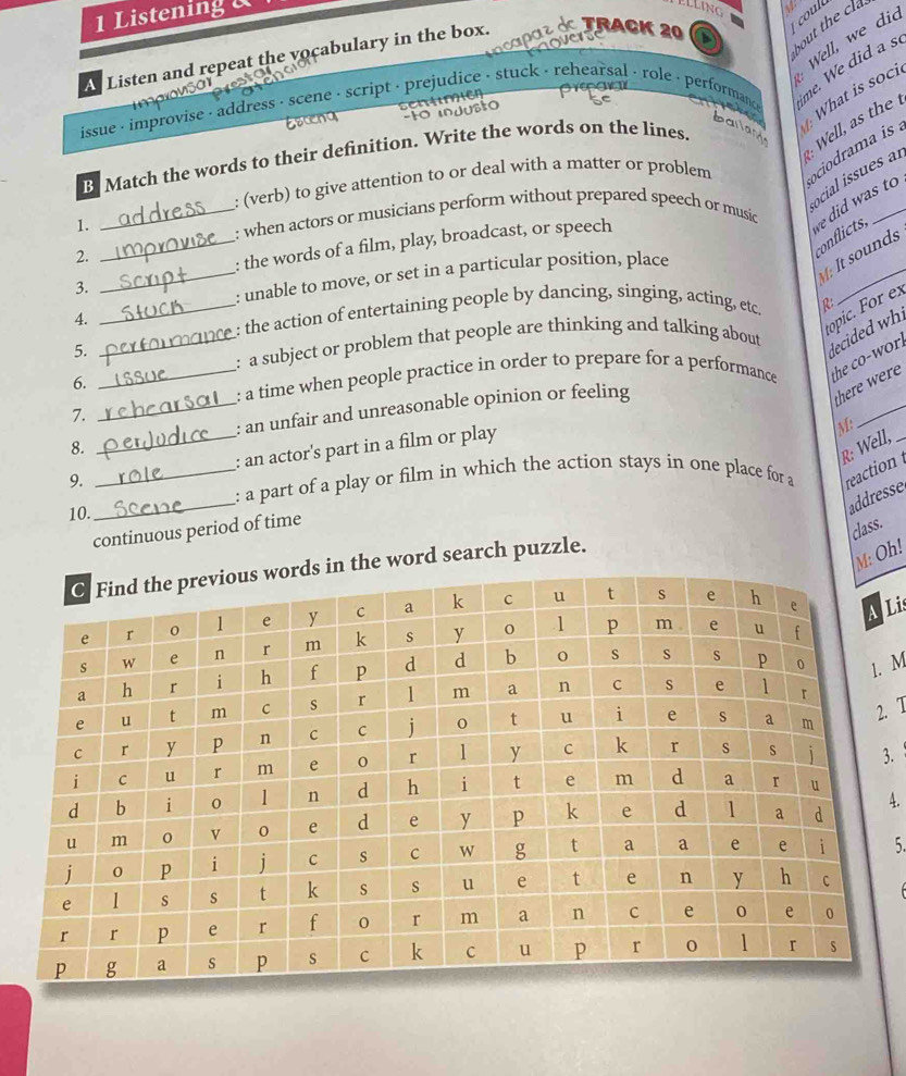 Listening 
1
Well, we did
A Listen and repeat the vocabulary in the box. TrACK 20 
me. We did a s

issue - improvise - address - scene - script - prejudice - stuck - rehearsal - role - performance What is soci
Escend sentme
bailant
B Match the words to their definition. Write the words on the lines.
: (verb) to give attention to or deal with a matter or problem ociodrama is .
ocial issues al
1.
_: when actors or musicians perform without prepared speech or music
e did was to
2.
coflicts,
_: the words of a film, play, broadcast, or speech
3.
_: unable to move, or set in a particular position, place
[ It sounds
4.
_e: the action of entertaining people by dancing, singing, acting, etc. R
5.
: a subject or problem that people are thinking and talking about
decided whi
6.
_: a time when people practice in order to prepare for a performance the co-wor .
_: an unfair and unreasonable opinion or feeling
there were
7.
_
8.
9. __: an actor's part in a film or play
M:
R: Well,_
_
: a part of a play or film in which the action stays in one place for a reaction 
10.
addresse
continuous period of time
class.
: Oh!
word search puzzle.
Li
M
. 7
3.
4.
5.