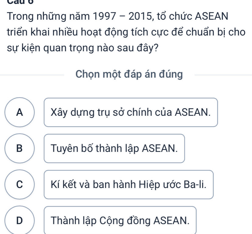 Cau b
Trong những năm 1997-2015 , tổ chức ASEAN
triển khai nhiều hoạt động tích cực để chuẩn bị cho
sự kiện quan trọng nào sau đây?
Chọn một đáp án đúng
A Xây dựng trụ sở chính của ASEAN.
B Tuyên bố thành lập ASEAN.
C Kí kết và ban hành Hiệp ước Ba-li.
D Thành lập Cộng đồng ASEAN.