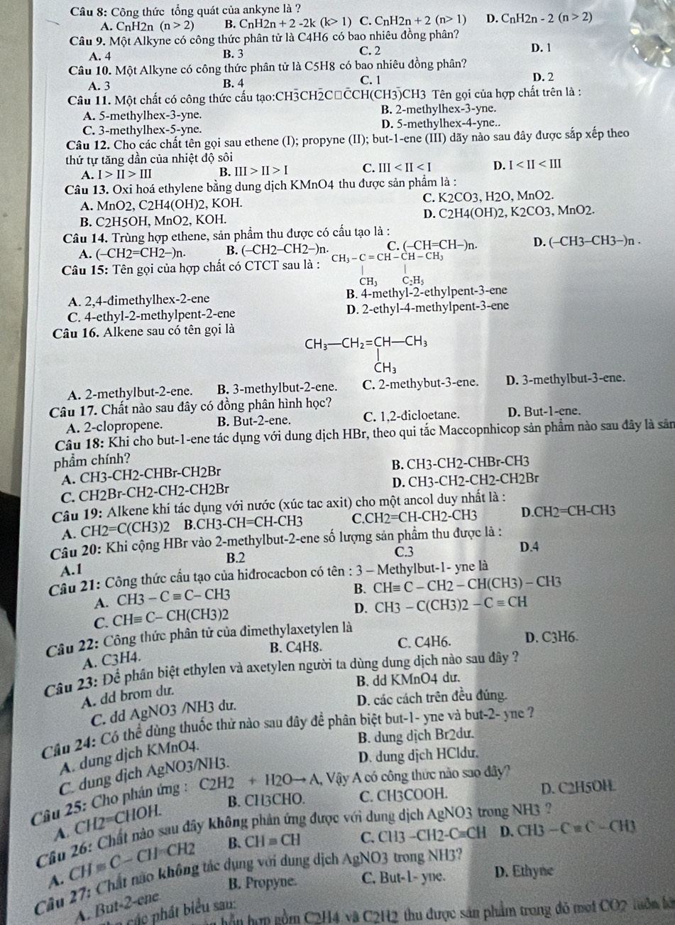 Công thức tổng quát của ankyne là ?
A. C_nH 2n (n>2) B. C_nH2n+2-2k(k>1) C. C_nH2n+2(n>1) D. C_nH2n-2(n>2)
Câu 9. Một Alkyne có công thức phân tử là C4H6 có bao nhiêu đồng phân?
A. 4 B. 3 C. 2 D. 1
Câu 10. Một Alkyne có công thức phân tử là C5H8 có bao nhiêu đồng phân?
A. 3 C. 1 D. 2
B. 4
Câu 11. Một chất có công thức cấu tạo:CH3CH2CłCCH(CH3)CH3 Tên gọi của hợp chất trên là :
A. 5-methylhex-3-yne. B. 2-methylhex-3-yne.
C. 3-methylhex-5-yne. D. 5-methylhex-4-yne..
Câu 12. Cho các chất tên gọi sau ethene (I); propyne (II); but-1-ene III () dãy nào sau đây được sắp xếp theo
thứ tự tăng dần của nhiệt độ sôi
A. I>II>III B. III>II>I C. III D. I
Câu 13. Oxi hoá ethylene bằng dung dịch KMnO4 thu được sản phẩm là :
C.
A. MnO2, C2H4(OH)2, KOH. K2CO3 ,H2O,MnO2
D. C2H4(OH)2,K2CO3,MnO2.
B. C2H5OH, MnO2, KOH.
Câu 14. Trùng hợp ethene, sản phẩm thu được có cầu tạo là :
A. (-CH2=CH2-)n. B. (-CH2-CH2-)n C. (-CH=CH-)n. D. ( (-CH3-CH3-)n.
Câu 15: Tên gọi của hợp chất có CTCT sau là : CH_3-C=CH-CH-CH_3
CH_3 C_2H_5
A. 2,4-đimethylhex-2-ene B. 4-methyl-2-ethylpent-3-ene
C. 4-ethyl-2-methylpent-2-ene D. 2-ethyl-4-methylpent-3-ene
Câu 16. Alkene sau có tên gọi là
CH_3-CH_2=CH-CH_3 CH_3
A. 2-methylbut-2-ene. B. 3-methylbut-2-ene. C. 2-methybut-3-ene. D. 3-methylbut-3-ene.
Câu 17. Chất nào sau đây có đồng phân hình học?
A. 2-clopropene. B. But-2-ene. C. 1,2-dicloetane. D. But-1-ene.
Câu 18: K Thi cho but-1-ene tác dụng với dung dịch HBr, theo qui tắc Maccopnhicop sản phẩm nào sau đây là sản
phẩm chính?
B. CH3-CH2-CHBr-CH3
A. CH3-CH2-CHBr-CH2Br
D. CH3-CH2-CH2-CH 2Br
C. CH2Br-CH2-CH2-CH2Br
Câu 19: Alkene khí tác dụng với nước (xúc tac axit) cho một ancol duy nhất là :
A. CH2=C(CH3)2 B CH3-CH=CH-CH3 C. CH2=CH-CH2-CH3 D CH2=CH-CH3
Câu 20: Khi cộng HBr vào 2-methylbut-2-ene số lượng sản phầm thu được là :
B.2 C.3 D.4
A.1
Cầu 21: Công thức cầu tạo của hidrocacbon có tên : 3 - Methylbut-1- yne là
A. CH3-Cequiv C-CH3
B. CHequiv C-CH2-CH(CH3)-CH3
D. CH3-C(CH3)2-Cequiv CH
C. CHequiv C-CH(CH3)2
Câu 22: Công thức phân tử của dimethylaxetylen là
B. C4H8. C. C4H6. D. C3H6.
A. C3H4.
Câu 23: Để phân biệt ethylen và axetylen người ta dùng dung dịch nào sau đây ?
B. dd KMnO4 du.
A. dd brom du.
C. dd AgNO3 /NH3 du.
D. các cách trên đều đúng.
Cầu 24: Có thể dùng thuốc thử nào sau đây để phân biệt but-1- yne và but-2- yne ?
B. dung dịch Br2dư.
A. dung djch KMnO4.
C. dung dịch AgNO3/NH3.
D. dung dịch HCldu.
Câu 25: Cho phán ứng : C2H2+H2Oto A, Vậy A có công thức não sao đây?
B. CH3CHO. C. CH3COOH. D. C2H5OH.
A. CH2=CHOH.
Cầu 26: Chất nào sau đây không phân ứng được với di
ong NH3 ?
CH=C-CH=CH2 B. CH=CH C. CH3-CH2-Cequiv CH D. CH3-Cequiv C-CH3
Cầu 27: Chất não không tác dụng với dung dịch AgNO3 trong NH3? A. C. But-1- yne. D. Ethyne
B. Propyne.
A. But-2-ene
a các phát biểu sau:
n hồn hợp gồm C2H4 và C2H2 thu được sản phẩm trong đỏ mơi CO2 tuôn bời