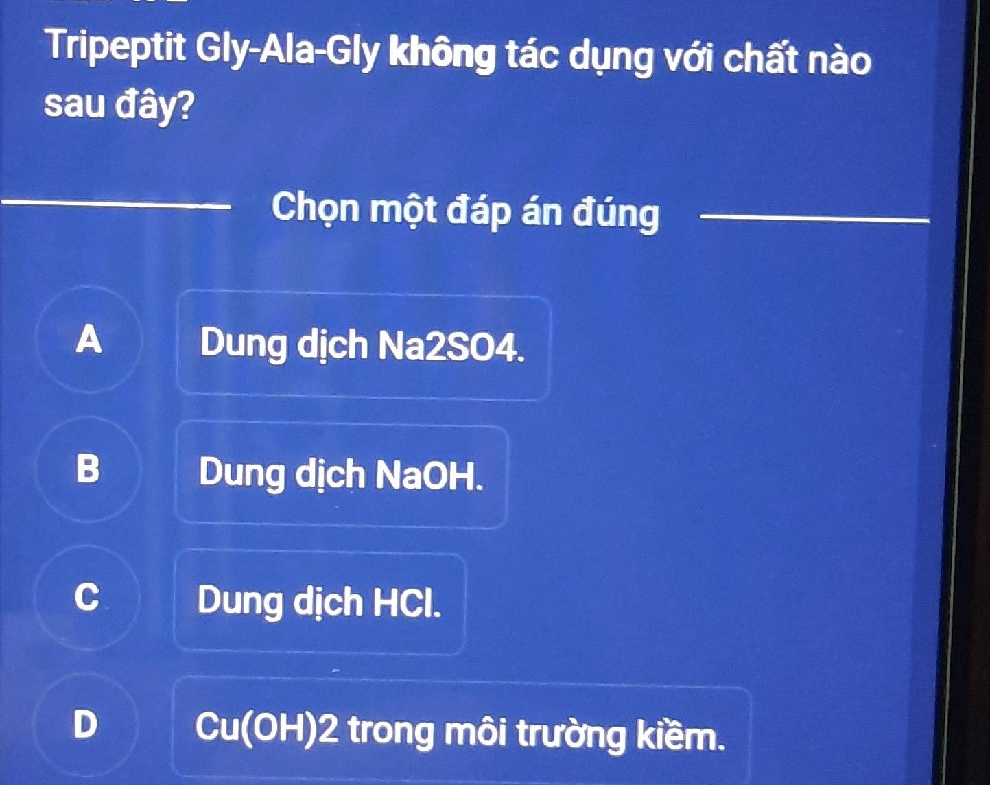 Tripeptit Gly-Ala-Gly không tác dụng với chất nào
sau đây?
_
_Chọn một đáp án đúng_
A Dung dịch Na2SO4.
B
Dung dịch NaOH.
C Dung dịch HCl.
D
Cu(OH) 2 trong môi trường kiềm.