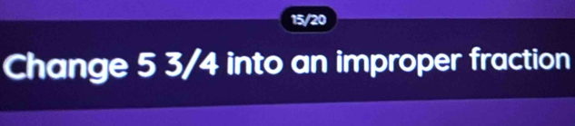 15/20
Change 5 3/4 into an improper fraction