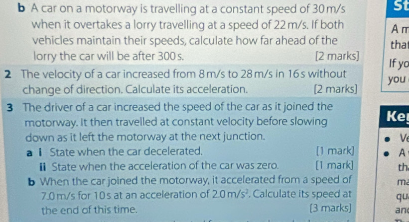 A car on a motorway is travelling at a constant speed of 30m/s St 
when it overtakes a lorry travelling at a speed of 22 m/s. If both A m 
vehicles maintain their speeds, calculate how far ahead of the tha 
lorry the car will be after 300 s. [2 marks] If yo 
2 The velocity of a car increased from 8m/s to 28 m/s in 16s without you 
change of direction. Calculate its acceleration. [2 marks] 
3 The driver of a car increased the speed of the car as it joined the 
motorway. It then travelled at constant velocity before slowing 
Ke 
down as it left the motorway at the next junction. Ve 
a ⅱ State when the car decelerated. [1 mark] A 
€ State when the acceleration of the car was zero. [1 mark] th 
b When the car joined the motorway, it accelerated from a speed of ma
7.0m/s for 10s at an acceleration of 2.0m/s^2. Calculate its speed at qu 
the end of this time. [3 marks] an