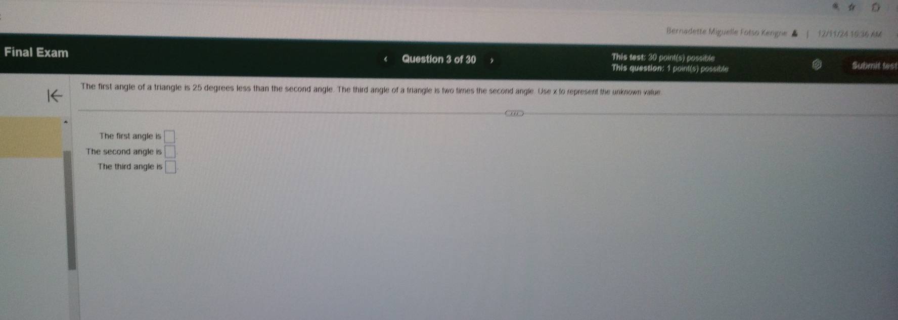 Bernadette Miguelle Fotso Kengne 12/11/24 15:36 AM 
Final Exam This test: 30 point(s) possible Submit test 
Question 3 of 30 
This question: 1 point(s) possible 
The first angle of a triangle is 25 degrees less than the second angle. The third angle of a triangle is two times the second angle. Use x to represent the unknown value. 
The first angle is 
The second angle is beginarrayr □  □ endarray
The third angle is