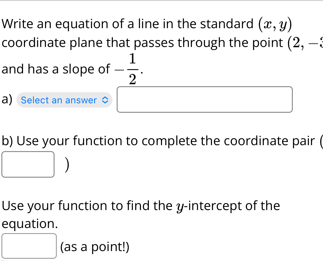 Write an equation of a line in the standard (x,y)
coordinate plane that passes through the point (2,-
and has a slope of - 1/2 . 
a) Select an answer 
b) Use your function to complete the coordinate pair ( 

Use your function to find the y-intercept of the 
equation. 
^ (as a point!)