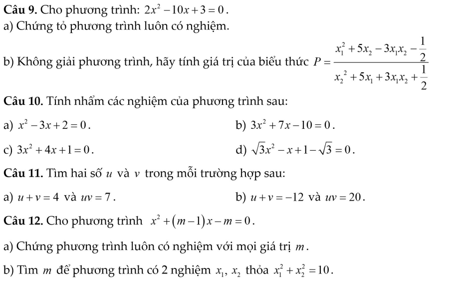 Cho phương trình: 2x^2-10x+3=0. 
a) Chứng tỏ phương trình luôn có nghiệm. 
b) Không giải phương trình, hãy tính giá trị của biểu thức P=frac (x_1)^2+5x_2-3x_1x_2- 1/2 (x_2)^2+5x_1+3x_1x_2+ 1/2 
Câu 10. Tính nhẩm các nghiệm của phương trình sau: 
a) x^2-3x+2=0. b) 3x^2+7x-10=0. 
c) 3x^2+4x+1=0. d) sqrt(3)x^2-x+1-sqrt(3)=0. 
Câu 11. Tìm hai số u và v trong mỗi trường hợp sau: 
b) 
a) u+v=4 và uv=7. u+v=-12 và uv=20. 
Câu 12. Cho phương trình x^2+(m-1)x-m=0. 
a) Chứng phương trình luôn có nghiệm với mọi giá trịm . 
b) Tìm m để phương trình có 2 nghiệm x_1, x_2 thỏa x_1^2+x_2^2=10.