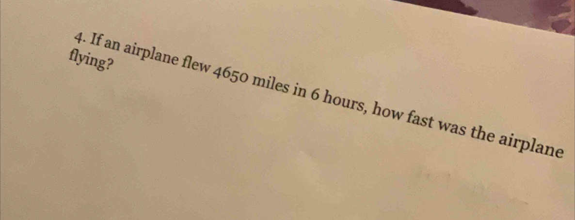 flying? 
4. If an airplane flew 4650 miles in 6 hours, how fast was the airplane